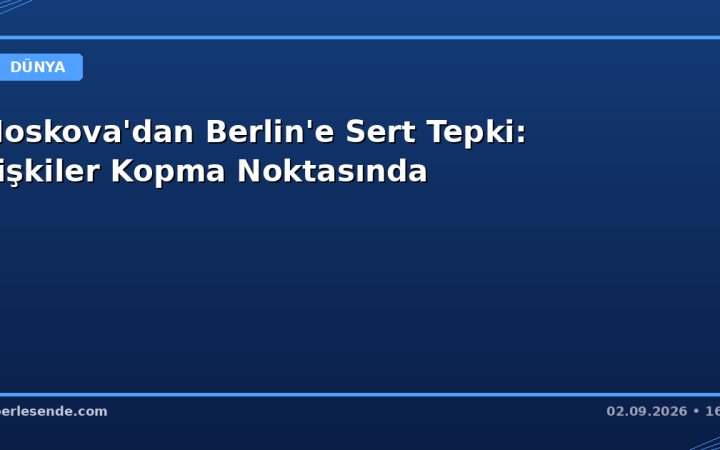 Moskova'dan Berlin'e Sert Tepki: İlişkiler Kopma Noktasında