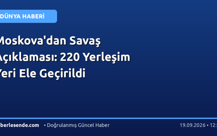 Moskova'dan Savaş Açıklaması: 220 Yerleşim Yeri Ele Geçirildi