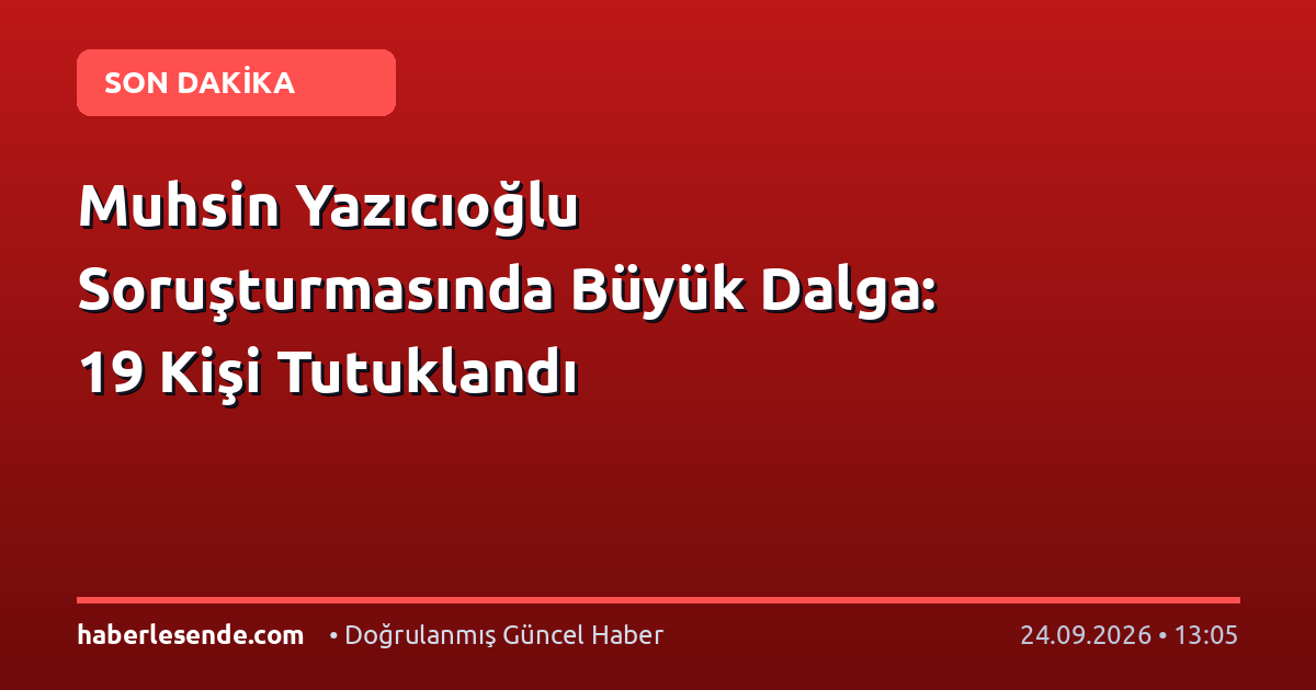 Muhsin Yazıcıoğlu Soruşturmasında Büyük Dalga: 19 Kişi Tutuklandı