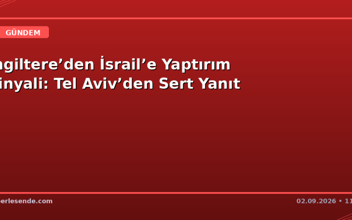 İngiltere’den İsrail’e Yaptırım Sinyali: Tel Aviv’den Sert Yanıt