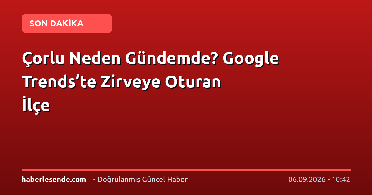 Çorlu Neden Gündemde? Google Trends’te Zirveye Oturan İlçe