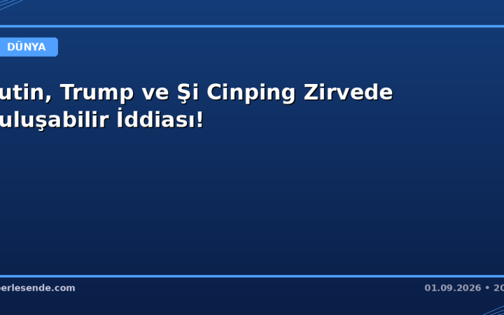 Putin, Trump ve Şi Cinping Zirvede Buluşabilir İddiası!