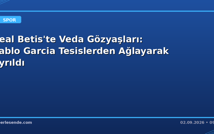 Real Betis'te Veda Gözyaşları: Pablo Garcia Tesislerden Ağlayarak Ayrıldı