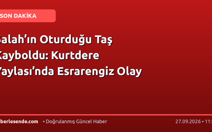 Salah’ın Oturduğu Taş Kayboldu: Kurtdere Yaylası’nda Esrarengiz Olay