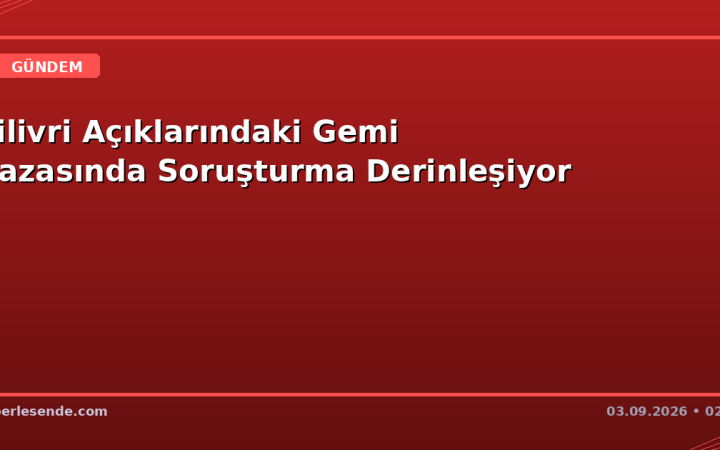 Silivri Açıklarındaki Gemi Kazasında Soruşturma Derinleşiyor
