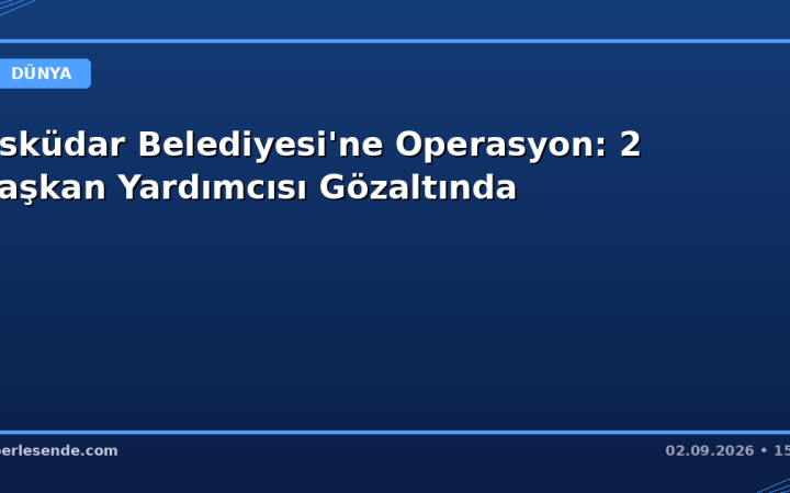 Üsküdar Belediyesi'ne Operasyon: 2 Başkan Yardımcısı Gözaltında