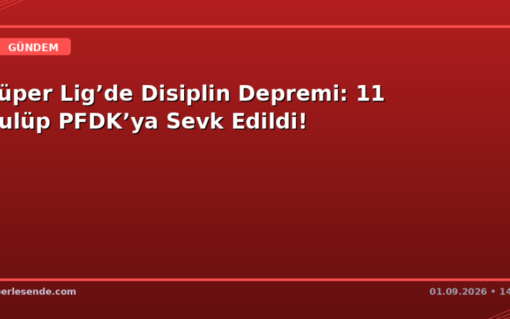 Süper Lig’de Disiplin Depremi: 11 Kulüp PFDK’ya Sevk Edildi!