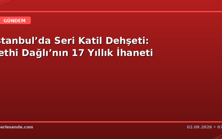 İstanbul’da Seri Katil Dehşeti: Fethi Dağlı’nın 17 Yıllık İhaneti