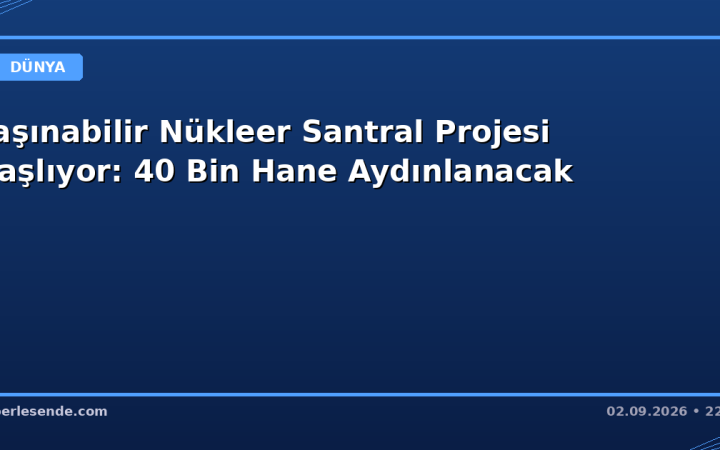 Taşınabilir Nükleer Santral Projesi Başlıyor: 40 Bin Hane Aydınlanacak