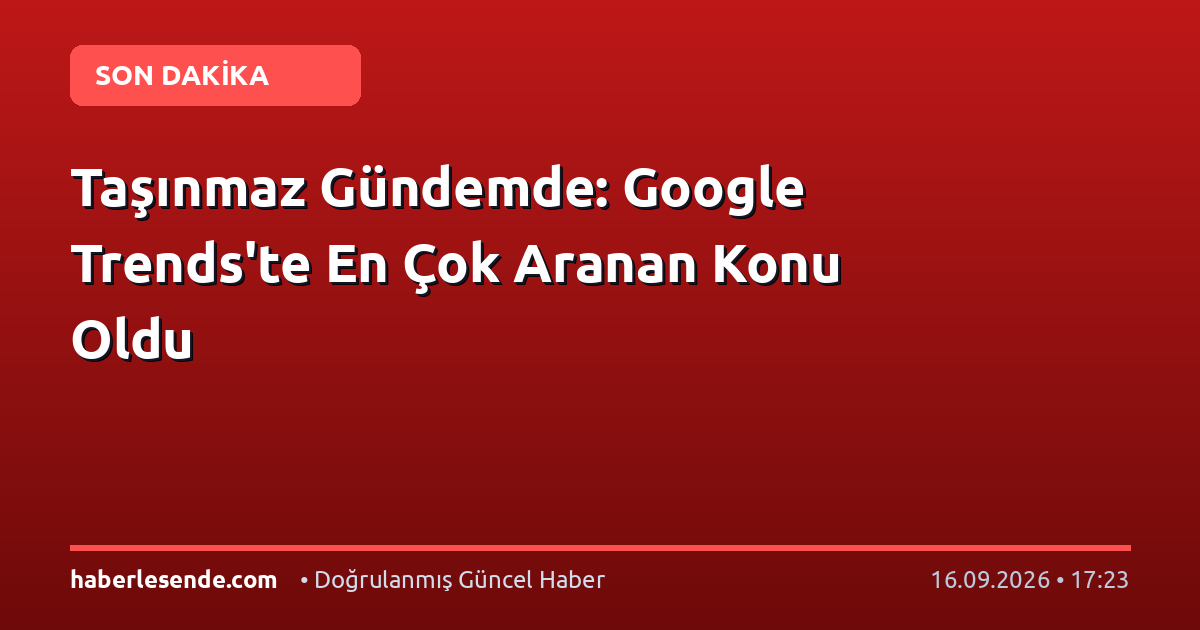 Taşınmaz Gündemde: Google Trends'te En Çok Aranan Konu Oldu