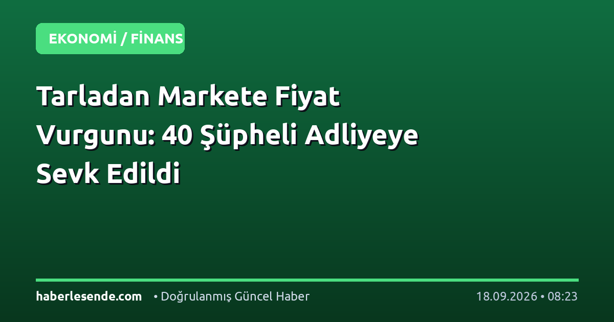 Tarladan Markete Fiyat Vurgunu: 40 Şüpheli Adliyeye Sevk Edildi