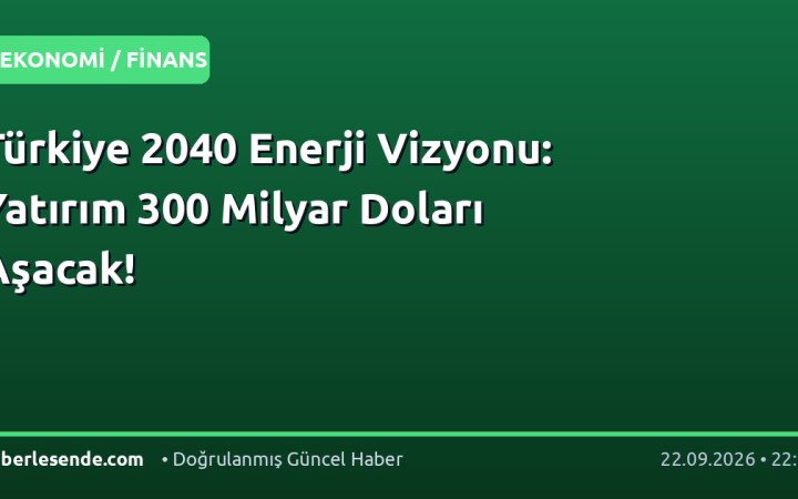 Türkiye 2040 Enerji Vizyonu: Yatırım 300 Milyar Doları Aşacak!