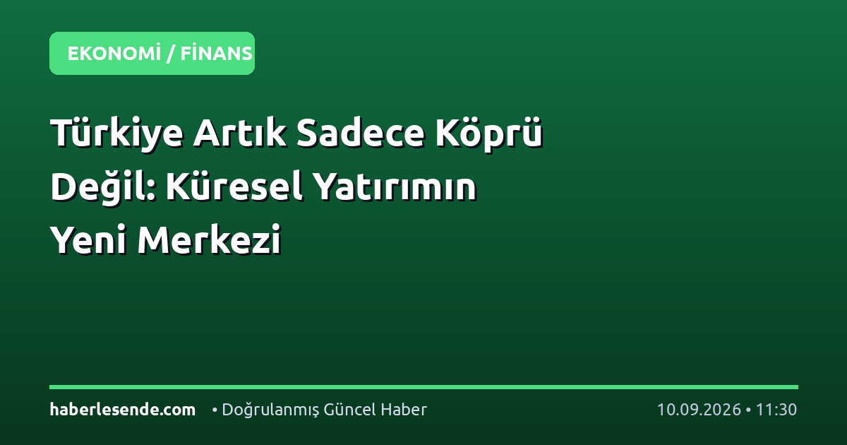 Türkiye Artık Sadece Köprü Değil: Küresel Yatırımın Yeni Merkezi