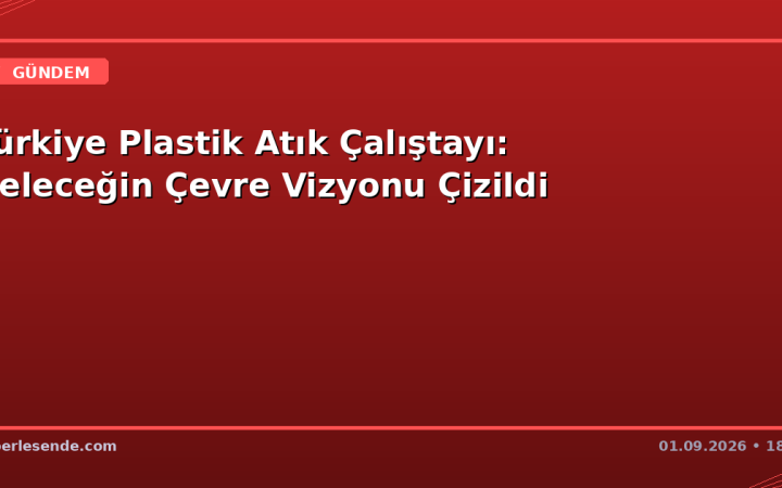 Türkiye Plastik Atık Çalıştayı: Geleceğin Çevre Vizyonu Çizildi