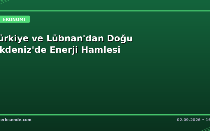 Türkiye ve Lübnan'dan Doğu Akdeniz'de Enerji Hamlesi
