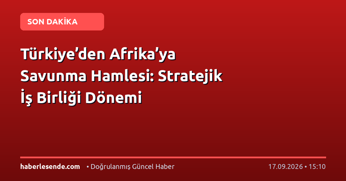 Türkiye’den Afrika’ya Savunma Hamlesi: Stratejik İş Birliği Dönemi