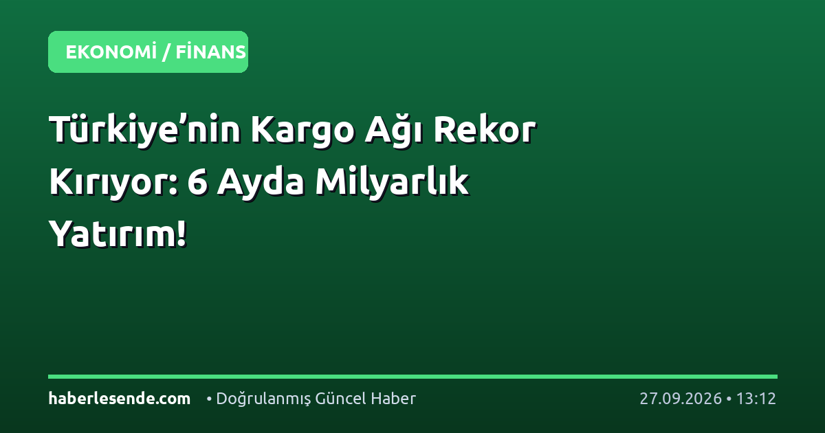 Türkiye’nin Kargo Ağı Rekor Kırıyor: 6 Ayda Milyarlık Yatırım!