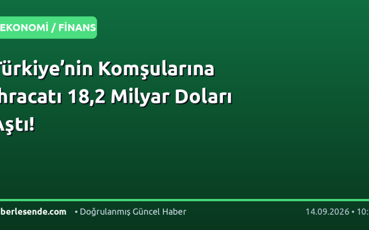 Türkiye’nin Komşularına İhracatı 18,2 Milyar Doları Aştı!