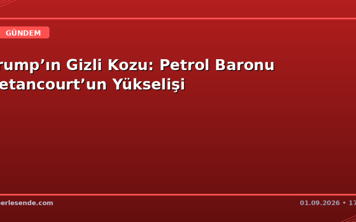 Trump’ın Gizli Kozu: Petrol Baronu Betancourt’un Yükselişi