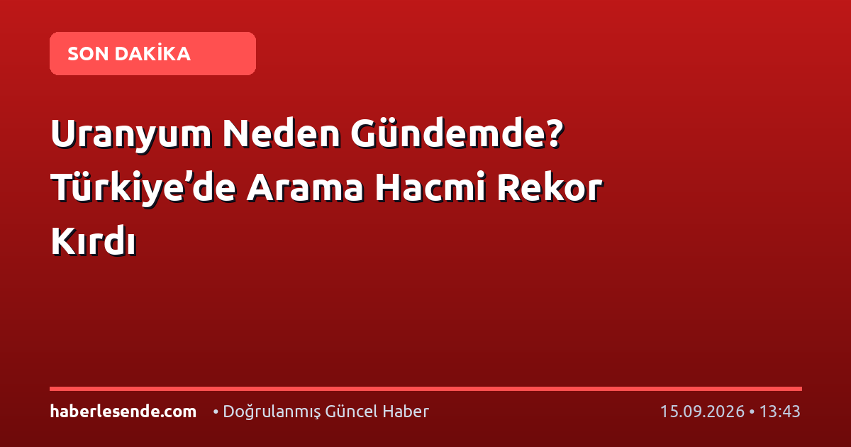 Uranyum Neden Gündemde? Türkiye’de Arama Hacmi Rekor Kırdı