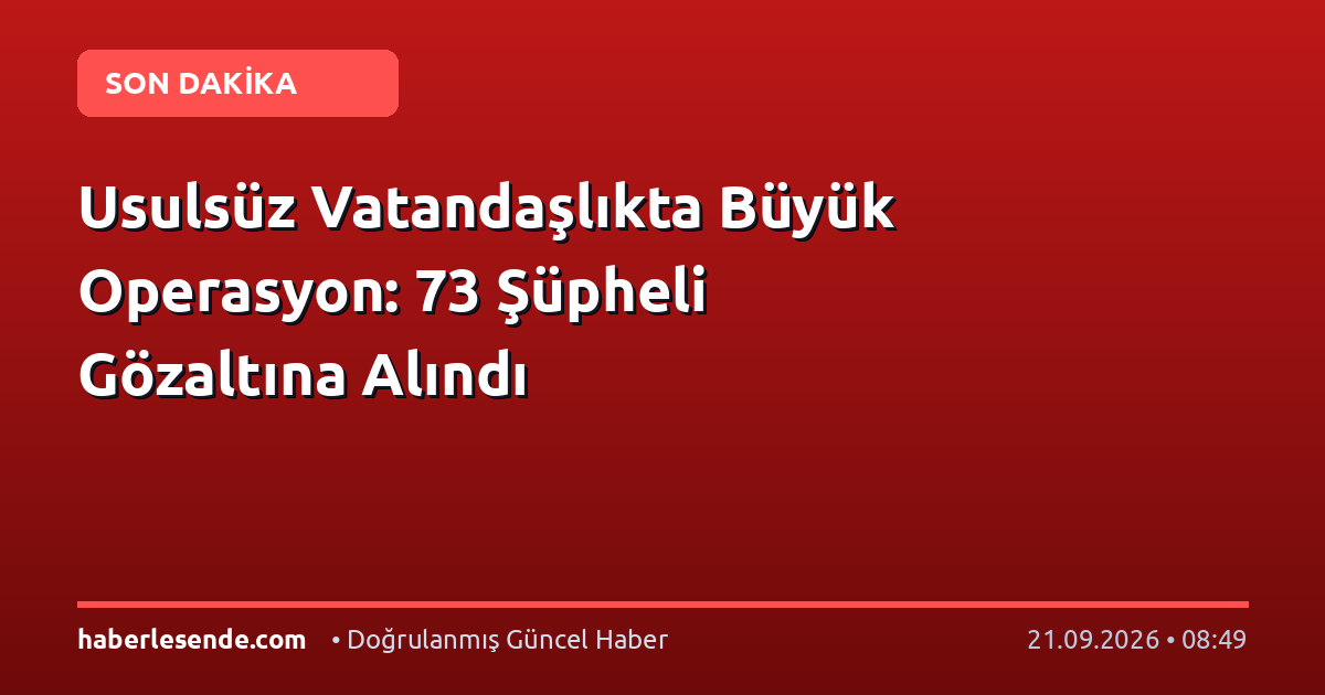 Usulsüz Vatandaşlıkta Büyük Operasyon: 73 Şüpheli Gözaltına Alındı