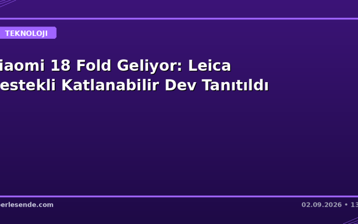 Xiaomi 18 Fold Geliyor: Leica Destekli Katlanabilir Dev Tanıtıldı