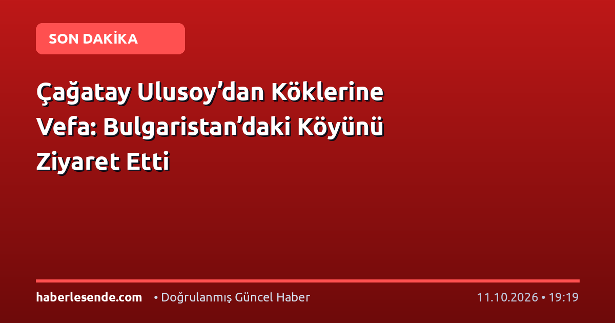 Çağatay Ulusoy’dan Köklerine Vefa: Bulgaristan’daki Köyünü Ziyaret Etti