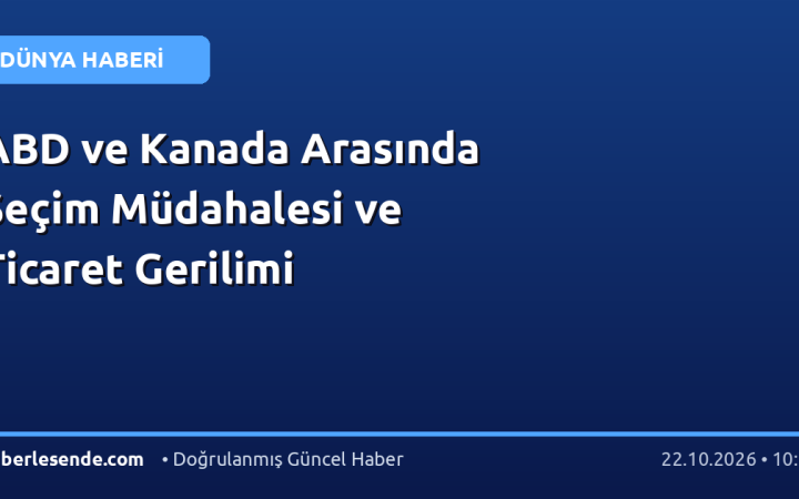 ABD ve Kanada Arasında Seçim Müdahalesi ve Ticaret Gerilimi