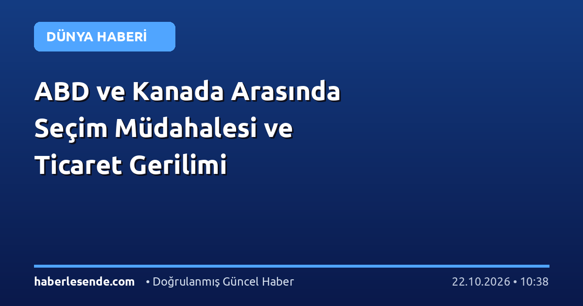 ABD ve Kanada Arasında Seçim Müdahalesi ve Ticaret Gerilimi