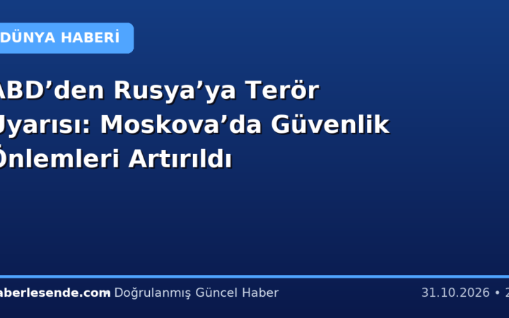 ABD’den Rusya’ya Terör Uyarısı: Moskova’da Güvenlik Önlemleri Artırıldı