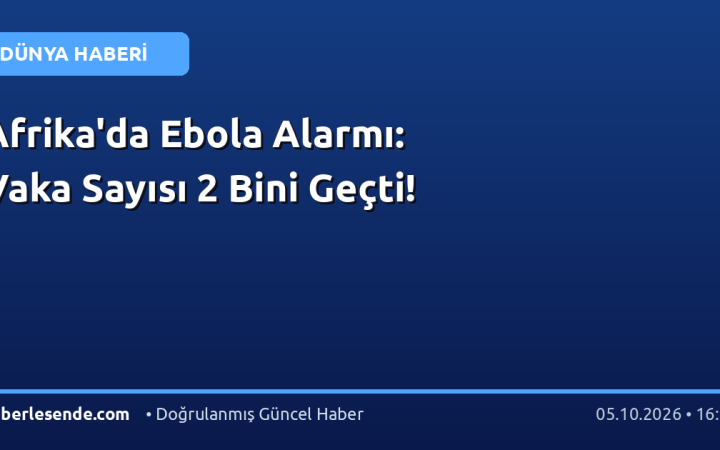 Afrika'da Ebola Alarmı: Vaka Sayısı 2 Bini Geçti!