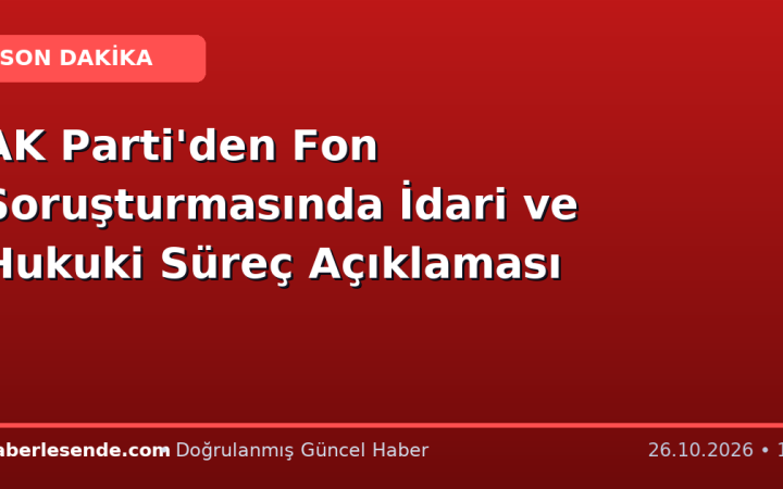 AK Parti'den Fon Soruşturmasında İdari ve Hukuki Süreç Açıklaması