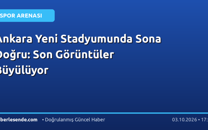 Ankara Yeni Stadyumunda Sona Doğru: Son Görüntüler Büyülüyor