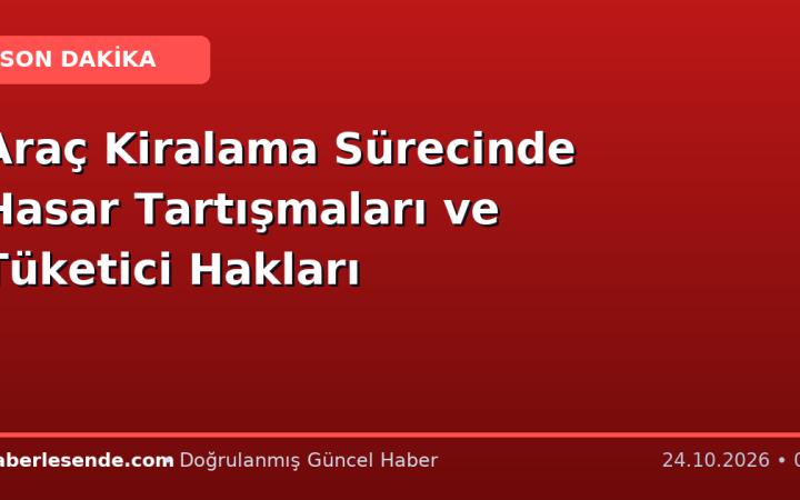 Araç Kiralama Sürecinde Hasar Tartışmaları ve Tüketici Hakları