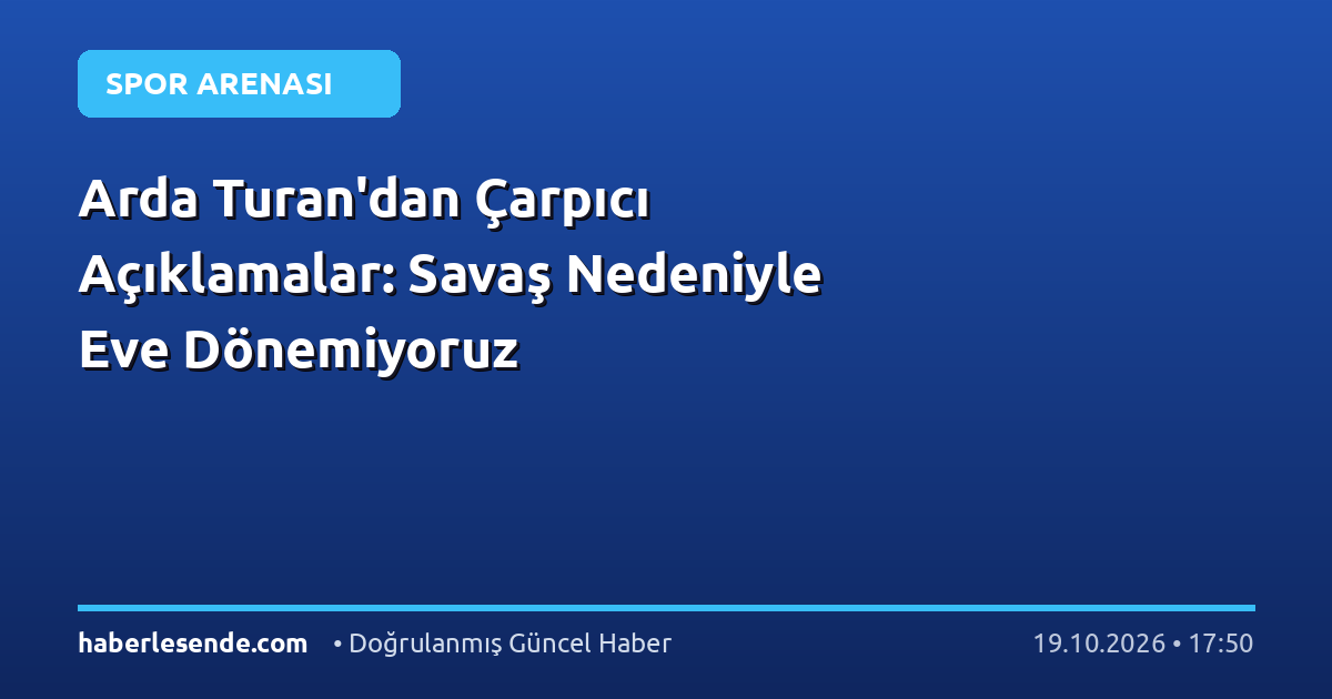 Arda Turan'dan Çarpıcı Açıklamalar: Savaş Nedeniyle Eve Dönemiyoruz