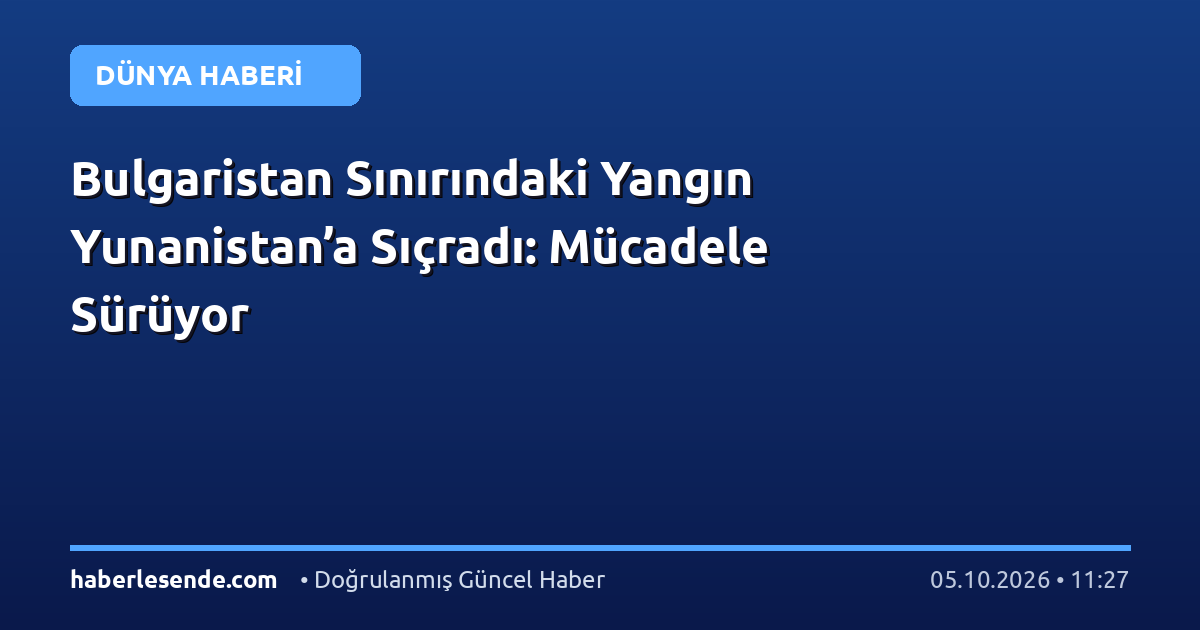 Bulgaristan Sınırındaki Yangın Yunanistan’a Sıçradı: Mücadele Sürüyor
