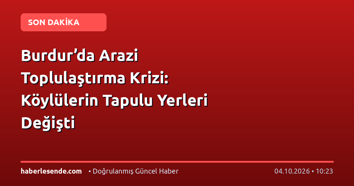 Burdur’da Arazi Toplulaştırma Krizi: Köylülerin Tapulu Yerleri Değişti