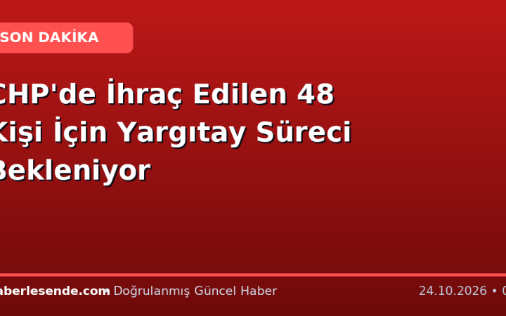CHP'de İhraç Edilen 48 Kişi İçin Yargıtay Süreci Bekleniyor
