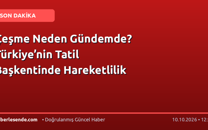 Çeşme Neden Gündemde? Türkiye’nin Tatil Başkentinde Hareketlilik