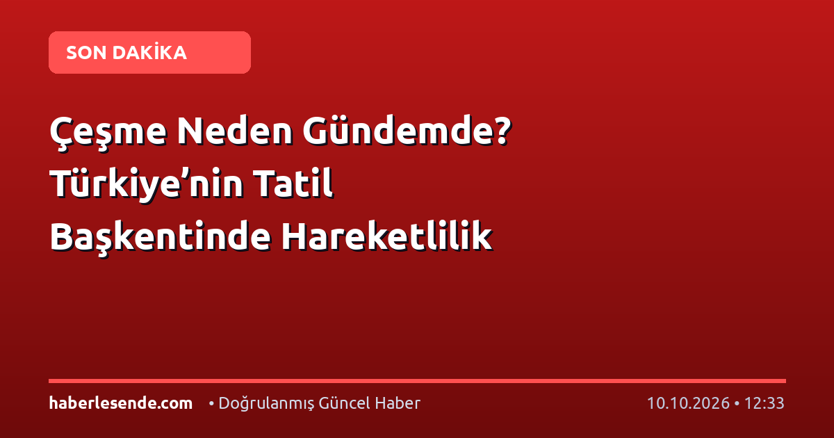 Çeşme Neden Gündemde? Türkiye’nin Tatil Başkentinde Hareketlilik