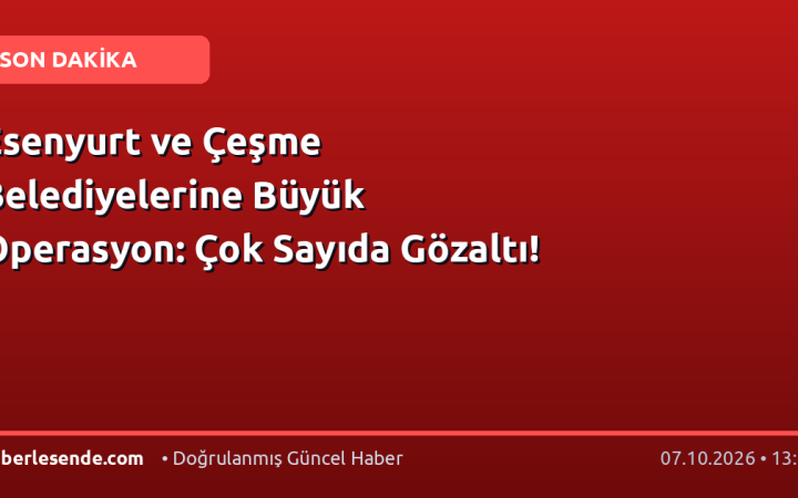 Esenyurt ve Çeşme Belediyelerine Büyük Operasyon: Çok Sayıda Gözaltı!