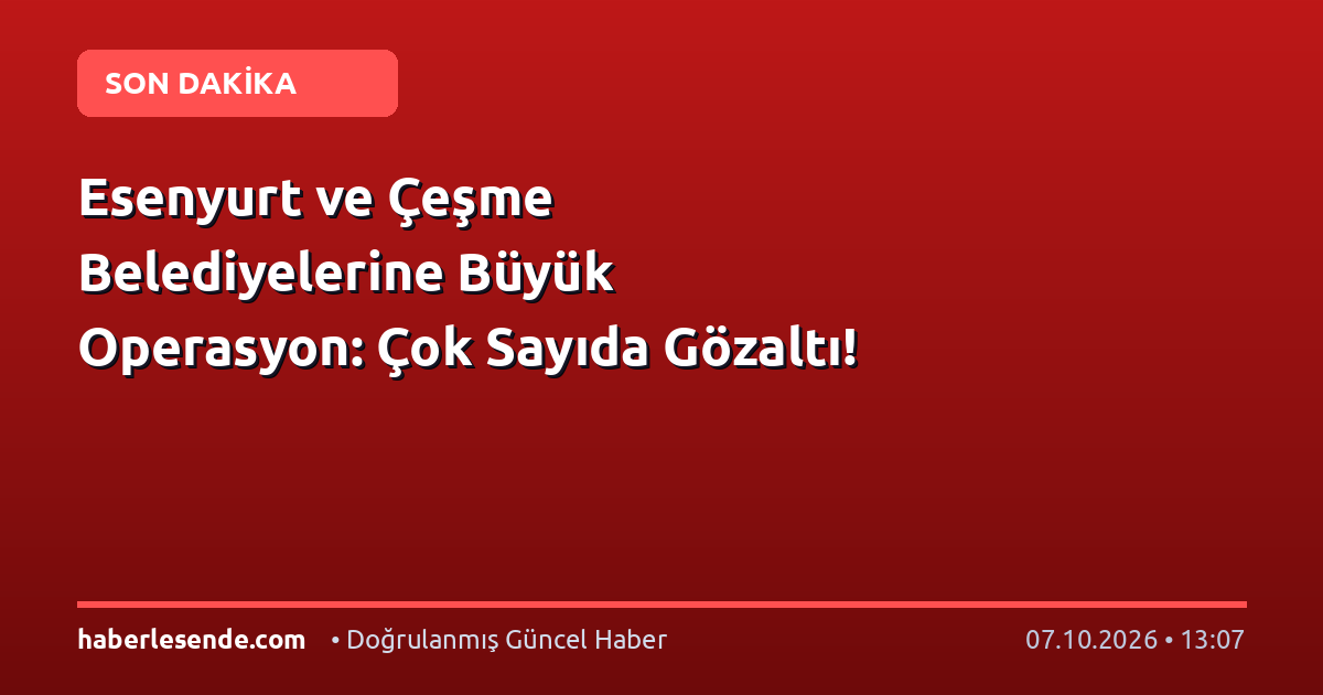 Esenyurt ve Çeşme Belediyelerine Büyük Operasyon: Çok Sayıda Gözaltı!