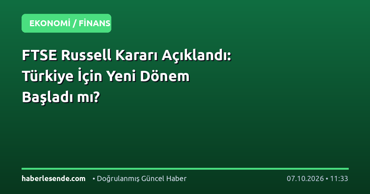 FTSE Russell Kararı Açıklandı: Türkiye İçin Yeni Dönem Başladı mı?