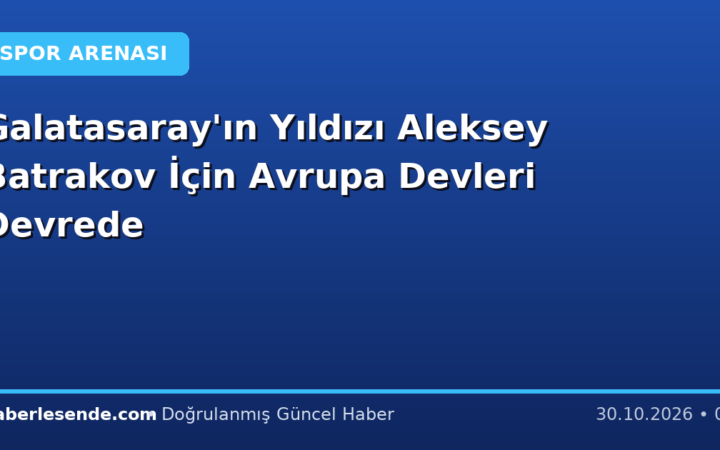 Galatasaray'ın Yıldızı Aleksey Batrakov İçin Avrupa Devleri Devrede