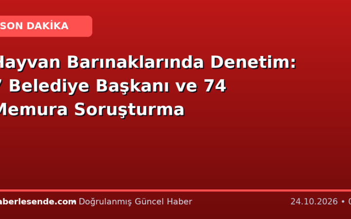 Hayvan Barınaklarında Denetim: 7 Belediye Başkanı ve 74 Memura Soruşturma
