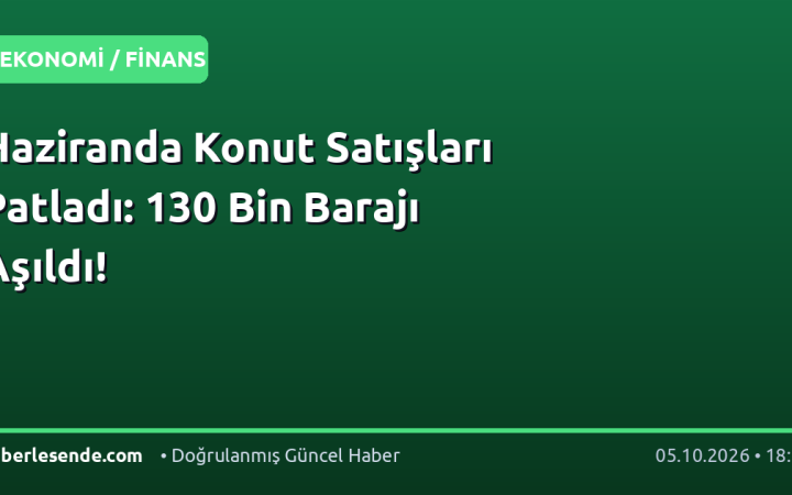 Haziranda Konut Satışları Patladı: 130 Bin Barajı Aşıldı!