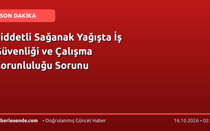 Şiddetli Sağanak Yağışta İş Güvenliği ve Çalışma Zorunluluğu Sorunu