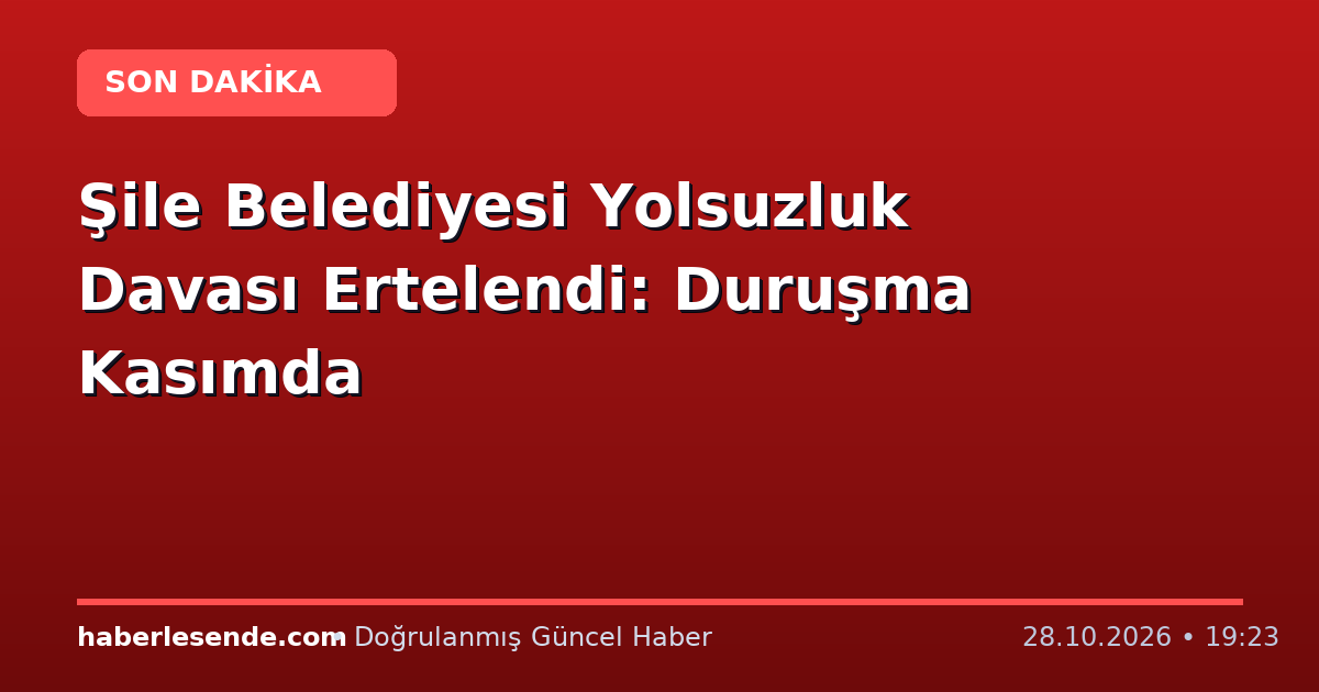 Şile Belediyesi Yolsuzluk Davası Ertelendi: Duruşma Kasımda