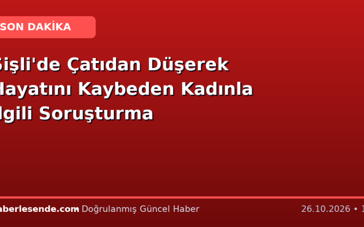 Şişli'de Çatıdan Düşerek Hayatını Kaybeden Kadınla İlgili Soruşturma