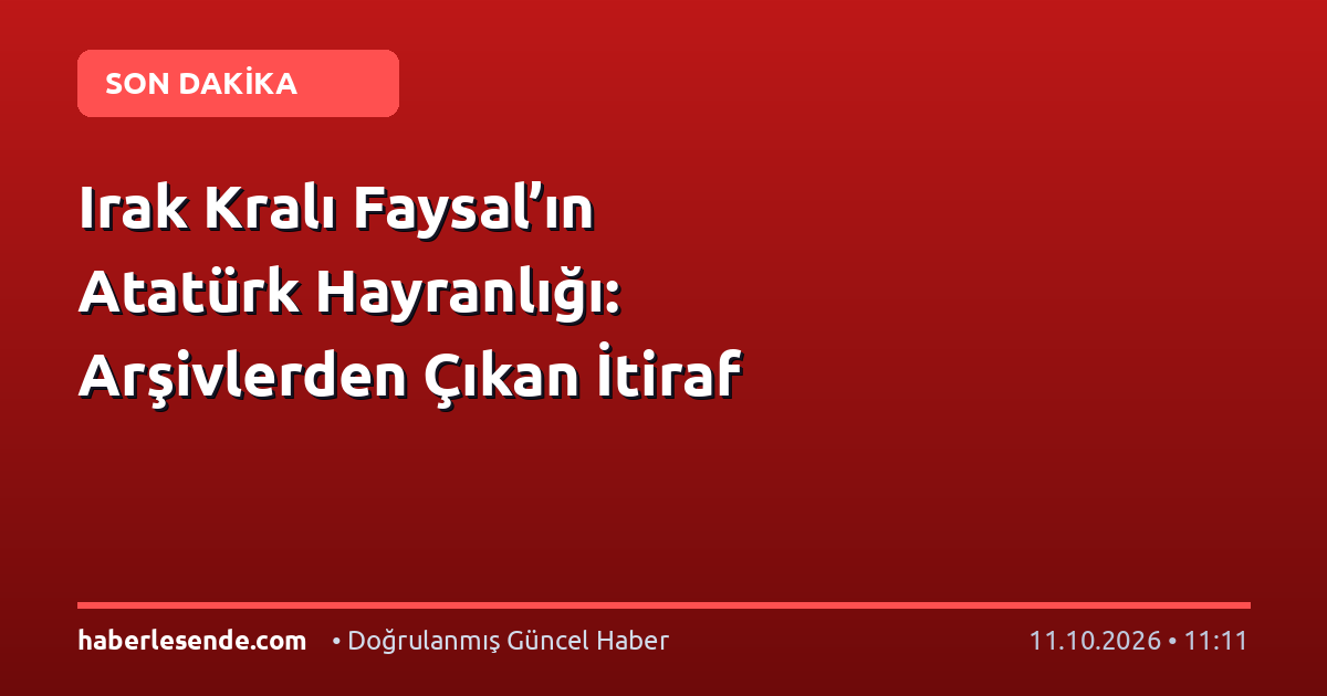 Irak Kralı Faysal’ın Atatürk Hayranlığı: Arşivlerden Çıkan İtiraf